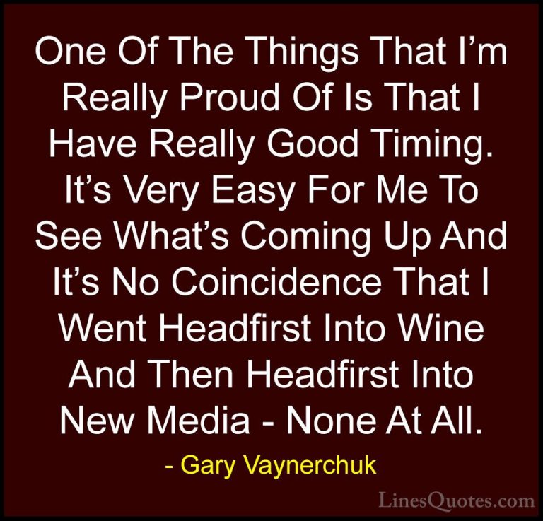Gary Vaynerchuk Quotes (28) - One Of The Things That I'm Really P... - QuotesOne Of The Things That I'm Really Proud Of Is That I Have Really Good Timing. It's Very Easy For Me To See What's Coming Up And It's No Coincidence That I Went Headfirst Into Wine And Then Headfirst Into New Media - None At All.