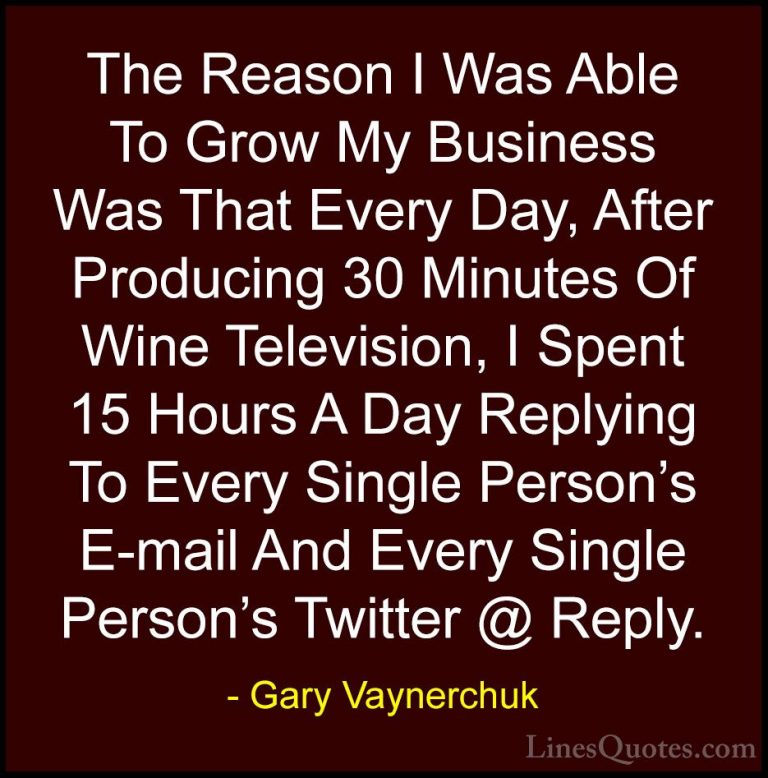 Gary Vaynerchuk Quotes (29) - The Reason I Was Able To Grow My Bu... - QuotesThe Reason I Was Able To Grow My Business Was That Every Day, After Producing 30 Minutes Of Wine Television, I Spent 15 Hours A Day Replying To Every Single Person's E-mail And Every Single Person's Twitter @ Reply.