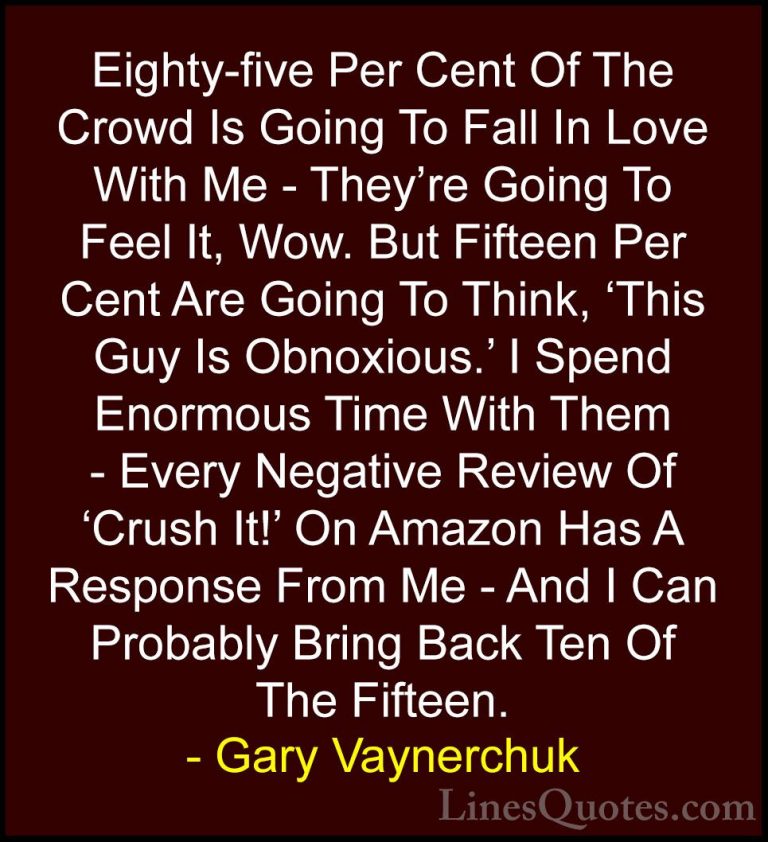 Gary Vaynerchuk Quotes (3) - Eighty-five Per Cent Of The Crowd Is... - QuotesEighty-five Per Cent Of The Crowd Is Going To Fall In Love With Me - They're Going To Feel It, Wow. But Fifteen Per Cent Are Going To Think, 'This Guy Is Obnoxious.' I Spend Enormous Time With Them - Every Negative Review Of 'Crush It!' On Amazon Has A Response From Me - And I Can Probably Bring Back Ten Of The Fifteen.