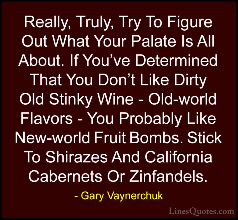 Gary Vaynerchuk Quotes (34) - Really, Truly, Try To Figure Out Wh... - QuotesReally, Truly, Try To Figure Out What Your Palate Is All About. If You've Determined That You Don't Like Dirty Old Stinky Wine - Old-world Flavors - You Probably Like New-world Fruit Bombs. Stick To Shirazes And California Cabernets Or Zinfandels.