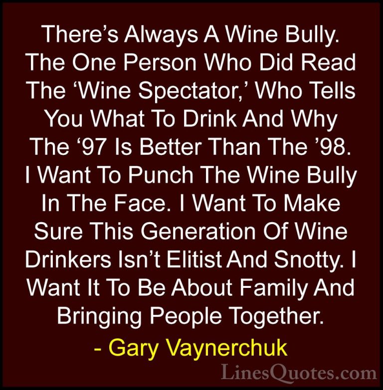 Gary Vaynerchuk Quotes (35) - There's Always A Wine Bully. The On... - QuotesThere's Always A Wine Bully. The One Person Who Did Read The 'Wine Spectator,' Who Tells You What To Drink And Why The '97 Is Better Than The '98. I Want To Punch The Wine Bully In The Face. I Want To Make Sure This Generation Of Wine Drinkers Isn't Elitist And Snotty. I Want It To Be About Family And Bringing People Together.