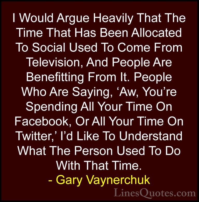 Gary Vaynerchuk Quotes (40) - I Would Argue Heavily That The Time... - QuotesI Would Argue Heavily That The Time That Has Been Allocated To Social Used To Come From Television, And People Are Benefitting From It. People Who Are Saying, 'Aw, You're Spending All Your Time On Facebook, Or All Your Time On Twitter,' I'd Like To Understand What The Person Used To Do With That Time.