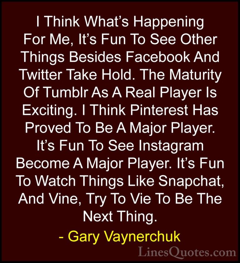 Gary Vaynerchuk Quotes (47) - I Think What's Happening For Me, It... - QuotesI Think What's Happening For Me, It's Fun To See Other Things Besides Facebook And Twitter Take Hold. The Maturity Of Tumblr As A Real Player Is Exciting. I Think Pinterest Has Proved To Be A Major Player. It's Fun To See Instagram Become A Major Player. It's Fun To Watch Things Like Snapchat, And Vine, Try To Vie To Be The Next Thing.
