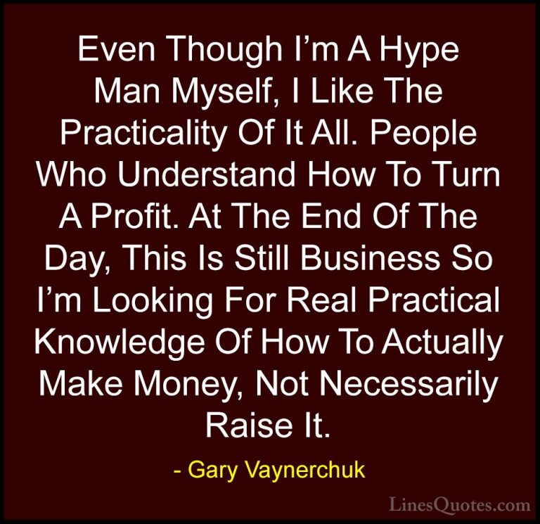 Gary Vaynerchuk Quotes (50) - Even Though I'm A Hype Man Myself, ... - QuotesEven Though I'm A Hype Man Myself, I Like The Practicality Of It All. People Who Understand How To Turn A Profit. At The End Of The Day, This Is Still Business So I'm Looking For Real Practical Knowledge Of How To Actually Make Money, Not Necessarily Raise It.
