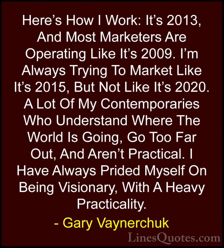 Gary Vaynerchuk Quotes (53) - Here's How I Work: It's 2013, And M... - QuotesHere's How I Work: It's 2013, And Most Marketers Are Operating Like It's 2009. I'm Always Trying To Market Like It's 2015, But Not Like It's 2020. A Lot Of My Contemporaries Who Understand Where The World Is Going, Go Too Far Out, And Aren't Practical. I Have Always Prided Myself On Being Visionary, With A Heavy Practicality.