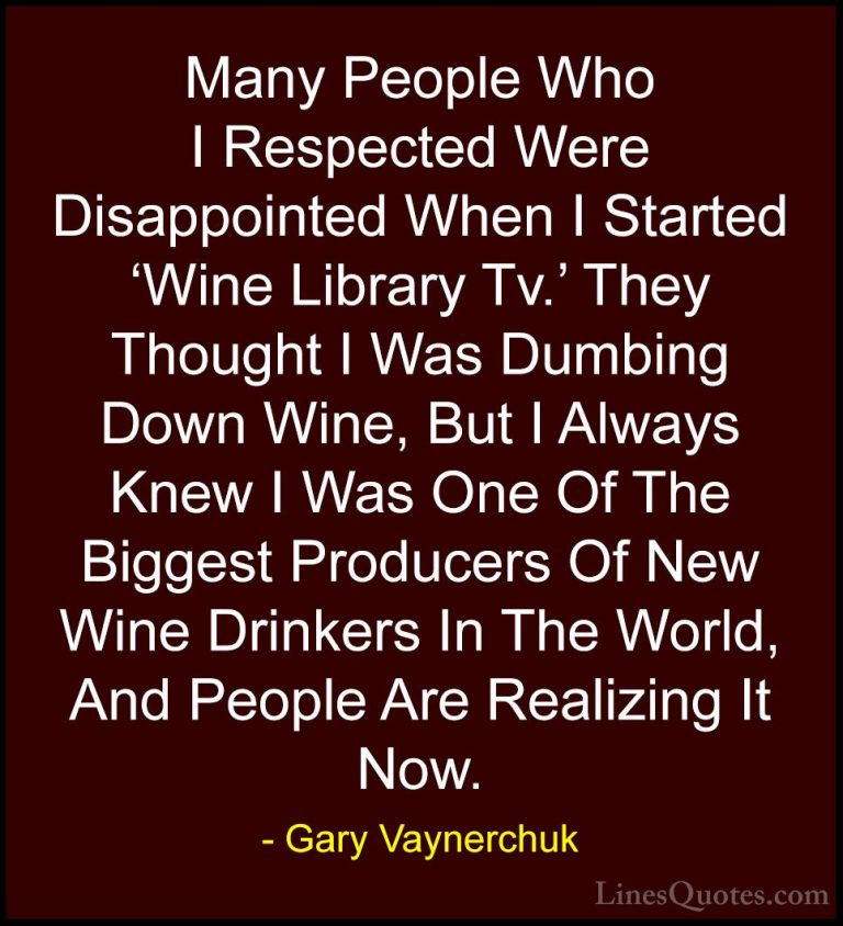 Gary Vaynerchuk Quotes (54) - Many People Who I Respected Were Di... - QuotesMany People Who I Respected Were Disappointed When I Started 'Wine Library Tv.' They Thought I Was Dumbing Down Wine, But I Always Knew I Was One Of The Biggest Producers Of New Wine Drinkers In The World, And People Are Realizing It Now.