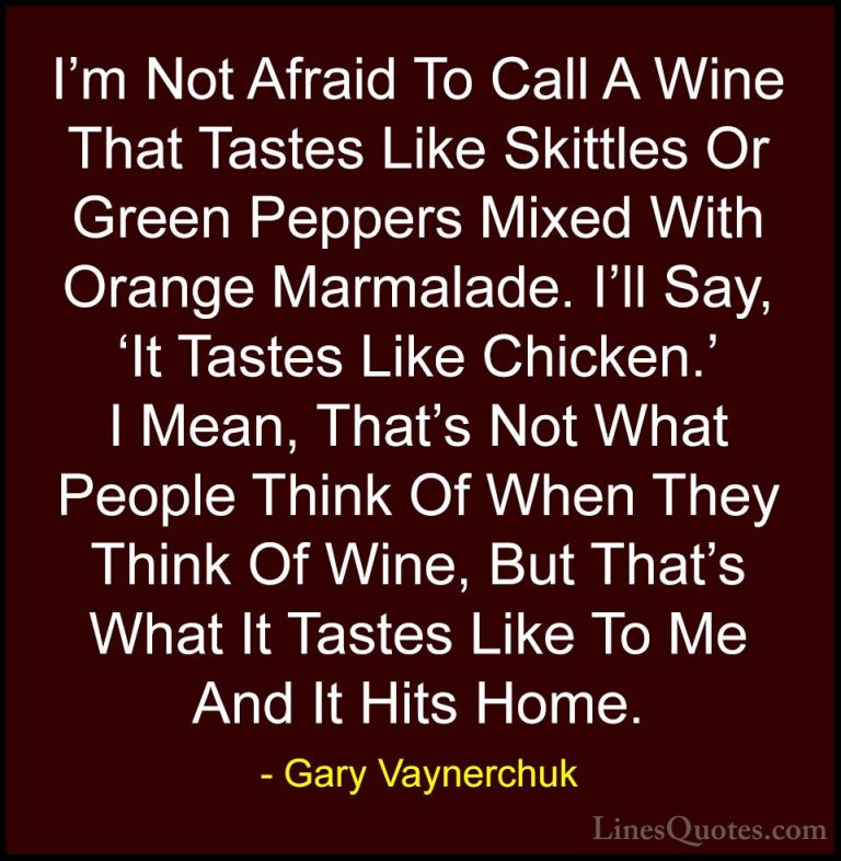 Gary Vaynerchuk Quotes (57) - I'm Not Afraid To Call A Wine That ... - QuotesI'm Not Afraid To Call A Wine That Tastes Like Skittles Or Green Peppers Mixed With Orange Marmalade. I'll Say, 'It Tastes Like Chicken.' I Mean, That's Not What People Think Of When They Think Of Wine, But That's What It Tastes Like To Me And It Hits Home.