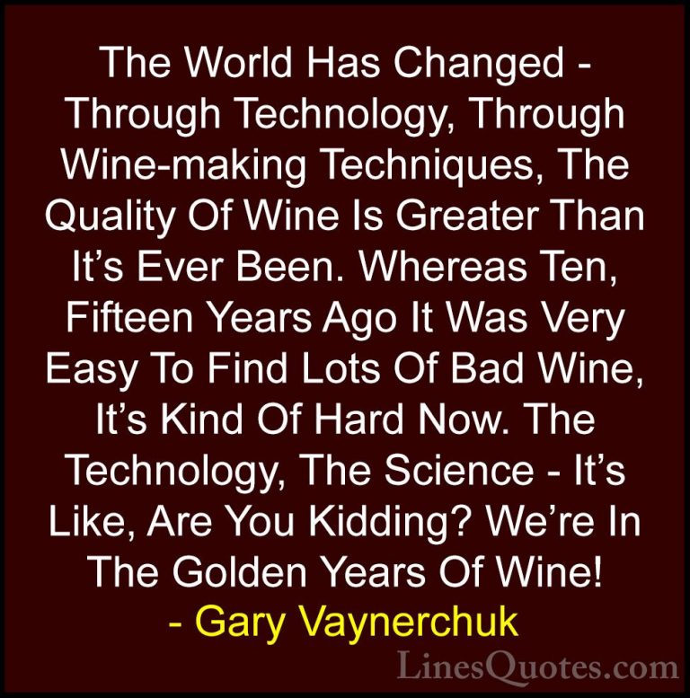 Gary Vaynerchuk Quotes (58) - The World Has Changed - Through Tec... - QuotesThe World Has Changed - Through Technology, Through Wine-making Techniques, The Quality Of Wine Is Greater Than It's Ever Been. Whereas Ten, Fifteen Years Ago It Was Very Easy To Find Lots Of Bad Wine, It's Kind Of Hard Now. The Technology, The Science - It's Like, Are You Kidding? We're In The Golden Years Of Wine!
