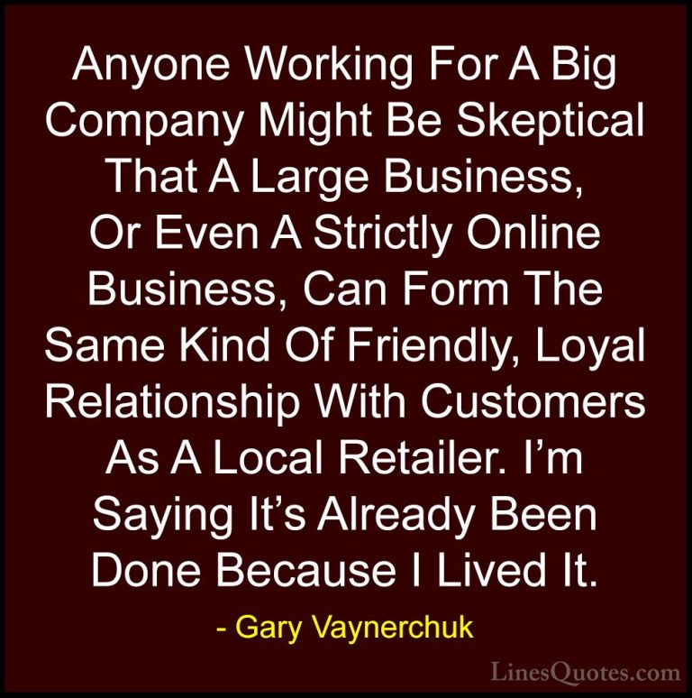 Gary Vaynerchuk Quotes (61) - Anyone Working For A Big Company Mi... - QuotesAnyone Working For A Big Company Might Be Skeptical That A Large Business, Or Even A Strictly Online Business, Can Form The Same Kind Of Friendly, Loyal Relationship With Customers As A Local Retailer. I'm Saying It's Already Been Done Because I Lived It.