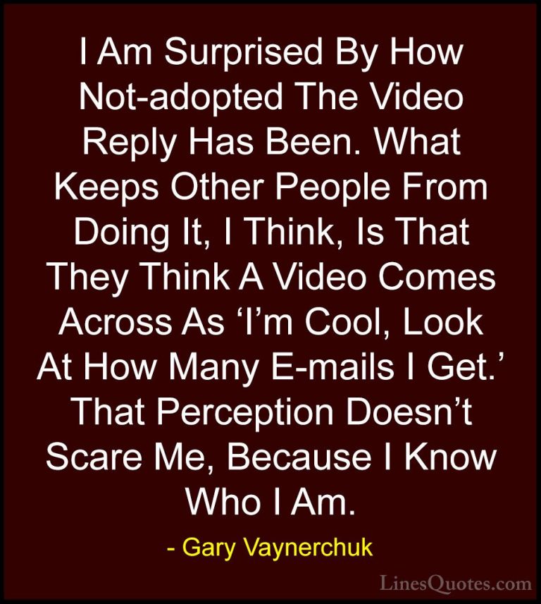 Gary Vaynerchuk Quotes (62) - I Am Surprised By How Not-adopted T... - QuotesI Am Surprised By How Not-adopted The Video Reply Has Been. What Keeps Other People From Doing It, I Think, Is That They Think A Video Comes Across As 'I'm Cool, Look At How Many E-mails I Get.' That Perception Doesn't Scare Me, Because I Know Who I Am.
