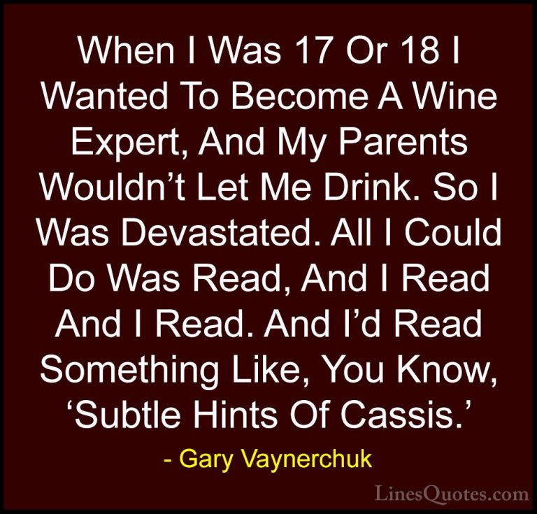 Gary Vaynerchuk Quotes (69) - When I Was 17 Or 18 I Wanted To Bec... - QuotesWhen I Was 17 Or 18 I Wanted To Become A Wine Expert, And My Parents Wouldn't Let Me Drink. So I Was Devastated. All I Could Do Was Read, And I Read And I Read. And I'd Read Something Like, You Know, 'Subtle Hints Of Cassis.'
