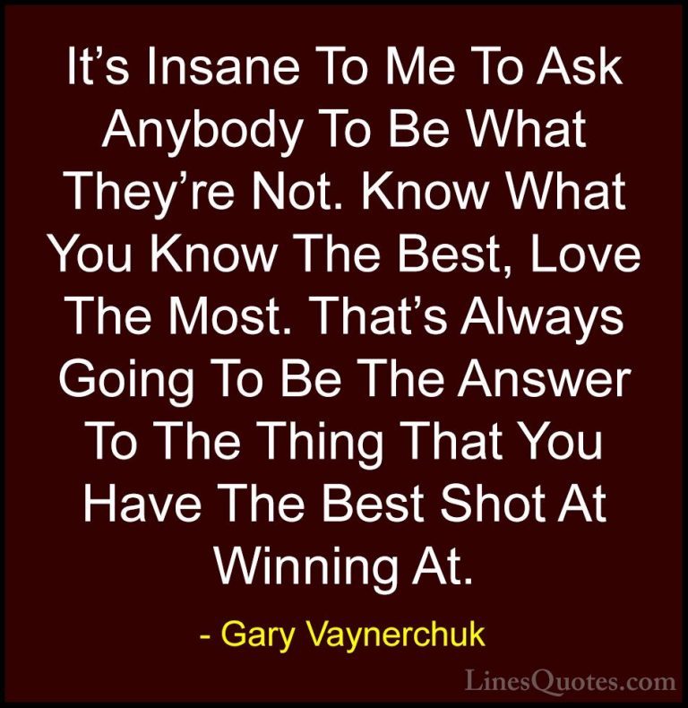 Gary Vaynerchuk Quotes (72) - It's Insane To Me To Ask Anybody To... - QuotesIt's Insane To Me To Ask Anybody To Be What They're Not. Know What You Know The Best, Love The Most. That's Always Going To Be The Answer To The Thing That You Have The Best Shot At Winning At.