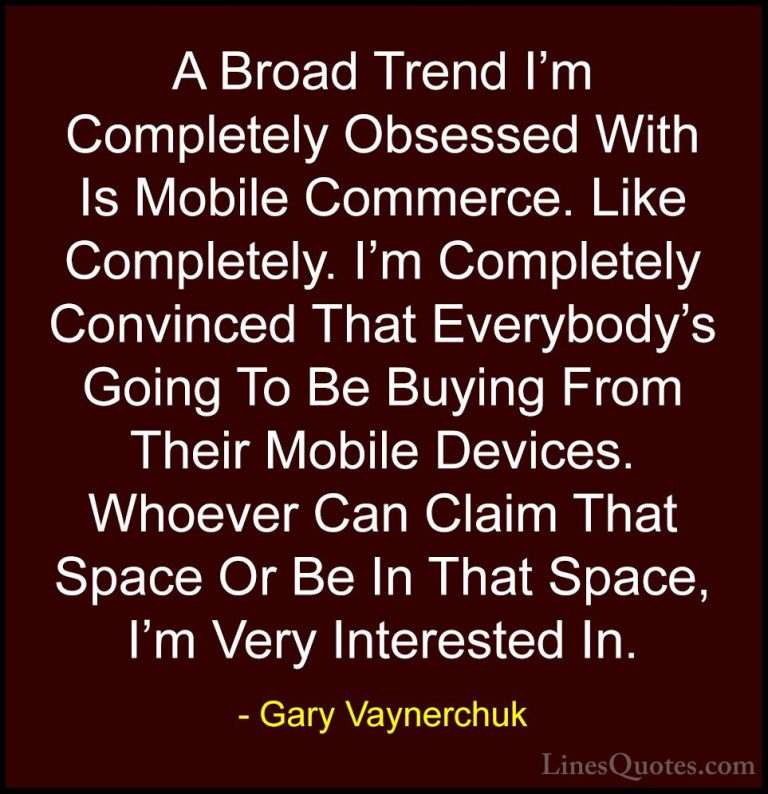 Gary Vaynerchuk Quotes (74) - A Broad Trend I'm Completely Obsess... - QuotesA Broad Trend I'm Completely Obsessed With Is Mobile Commerce. Like Completely. I'm Completely Convinced That Everybody's Going To Be Buying From Their Mobile Devices. Whoever Can Claim That Space Or Be In That Space, I'm Very Interested In.
