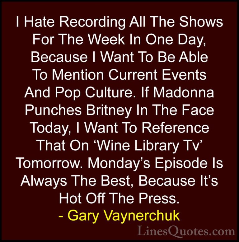Gary Vaynerchuk Quotes (80) - I Hate Recording All The Shows For ... - QuotesI Hate Recording All The Shows For The Week In One Day, Because I Want To Be Able To Mention Current Events And Pop Culture. If Madonna Punches Britney In The Face Today, I Want To Reference That On 'Wine Library Tv' Tomorrow. Monday's Episode Is Always The Best, Because It's Hot Off The Press.