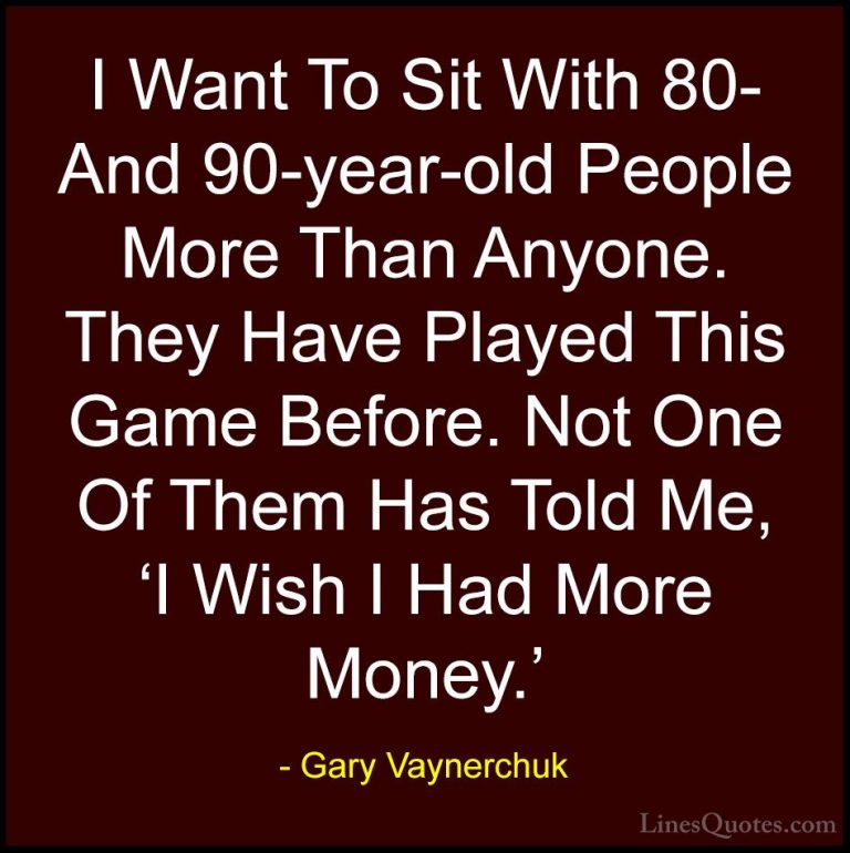 Gary Vaynerchuk Quotes (90) - I Want To Sit With 80- And 90-year-... - QuotesI Want To Sit With 80- And 90-year-old People More Than Anyone. They Have Played This Game Before. Not One Of Them Has Told Me, 'I Wish I Had More Money.'