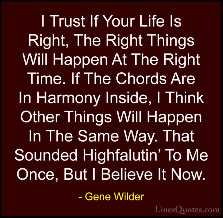 Gene Wilder Quotes (11) - I Trust If Your Life Is Right, The Righ... - QuotesI Trust If Your Life Is Right, The Right Things Will Happen At The Right Time. If The Chords Are In Harmony Inside, I Think Other Things Will Happen In The Same Way. That Sounded Highfalutin' To Me Once, But I Believe It Now.
