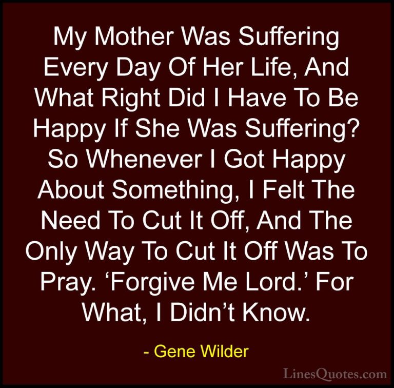 Gene Wilder Quotes (3) - My Mother Was Suffering Every Day Of Her... - QuotesMy Mother Was Suffering Every Day Of Her Life, And What Right Did I Have To Be Happy If She Was Suffering? So Whenever I Got Happy About Something, I Felt The Need To Cut It Off, And The Only Way To Cut It Off Was To Pray. 'Forgive Me Lord.' For What, I Didn't Know.