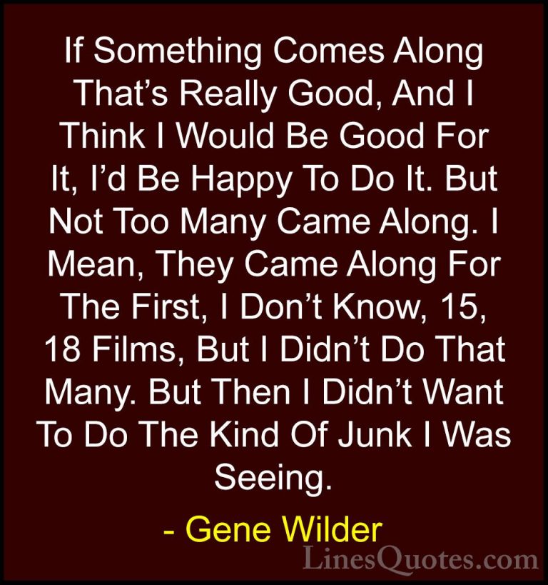 Gene Wilder Quotes (36) - If Something Comes Along That's Really ... - QuotesIf Something Comes Along That's Really Good, And I Think I Would Be Good For It, I'd Be Happy To Do It. But Not Too Many Came Along. I Mean, They Came Along For The First, I Don't Know, 15, 18 Films, But I Didn't Do That Many. But Then I Didn't Want To Do The Kind Of Junk I Was Seeing.