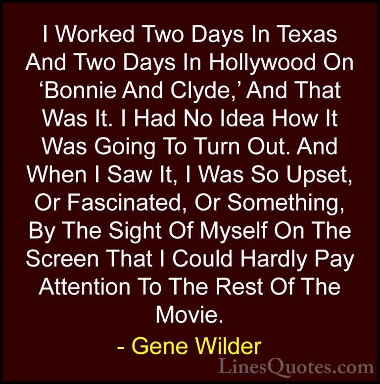 Gene Wilder Quotes (38) - I Worked Two Days In Texas And Two Days... - QuotesI Worked Two Days In Texas And Two Days In Hollywood On 'Bonnie And Clyde,' And That Was It. I Had No Idea How It Was Going To Turn Out. And When I Saw It, I Was So Upset, Or Fascinated, Or Something, By The Sight Of Myself On The Screen That I Could Hardly Pay Attention To The Rest Of The Movie.
