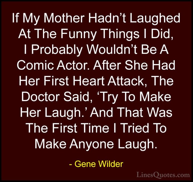 Gene Wilder Quotes (46) - If My Mother Hadn't Laughed At The Funn... - QuotesIf My Mother Hadn't Laughed At The Funny Things I Did, I Probably Wouldn't Be A Comic Actor. After She Had Her First Heart Attack, The Doctor Said, 'Try To Make Her Laugh.' And That Was The First Time I Tried To Make Anyone Laugh.