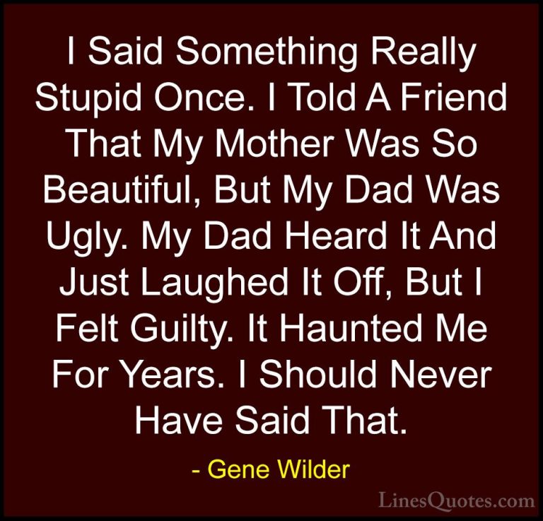 Gene Wilder Quotes (53) - I Said Something Really Stupid Once. I ... - QuotesI Said Something Really Stupid Once. I Told A Friend That My Mother Was So Beautiful, But My Dad Was Ugly. My Dad Heard It And Just Laughed It Off, But I Felt Guilty. It Haunted Me For Years. I Should Never Have Said That.