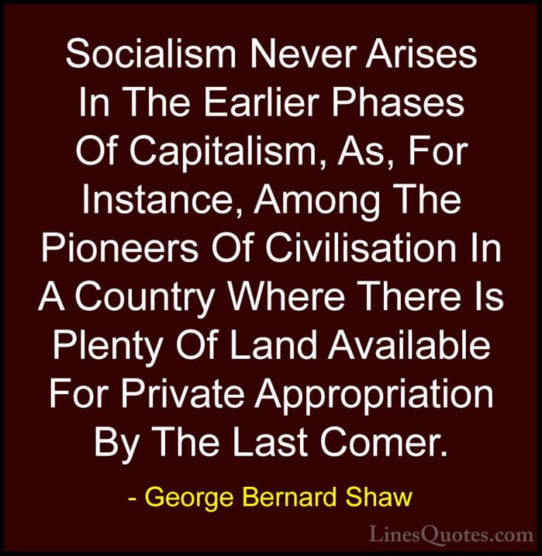 George Bernard Shaw Quotes (109) - Socialism Never Arises In The ... - QuotesSocialism Never Arises In The Earlier Phases Of Capitalism, As, For Instance, Among The Pioneers Of Civilisation In A Country Where There Is Plenty Of Land Available For Private Appropriation By The Last Comer.