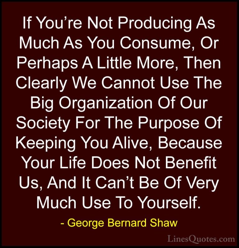 George Bernard Shaw Quotes (111) - If You're Not Producing As Muc... - QuotesIf You're Not Producing As Much As You Consume, Or Perhaps A Little More, Then Clearly We Cannot Use The Big Organization Of Our Society For The Purpose Of Keeping You Alive, Because Your Life Does Not Benefit Us, And It Can't Be Of Very Much Use To Yourself.