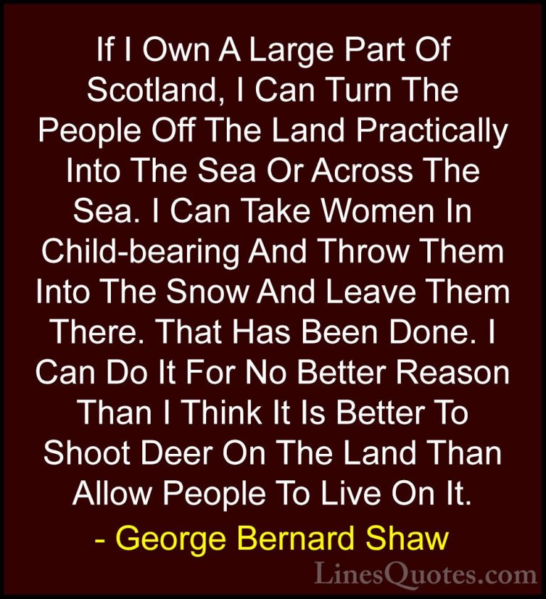 George Bernard Shaw Quotes (112) - If I Own A Large Part Of Scotl... - QuotesIf I Own A Large Part Of Scotland, I Can Turn The People Off The Land Practically Into The Sea Or Across The Sea. I Can Take Women In Child-bearing And Throw Them Into The Snow And Leave Them There. That Has Been Done. I Can Do It For No Better Reason Than I Think It Is Better To Shoot Deer On The Land Than Allow People To Live On It.