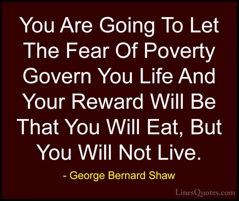 George Bernard Shaw Quotes (116) - You Are Going To Let The Fear ... - QuotesYou Are Going To Let The Fear Of Poverty Govern You Life And Your Reward Will Be That You Will Eat, But You Will Not Live.