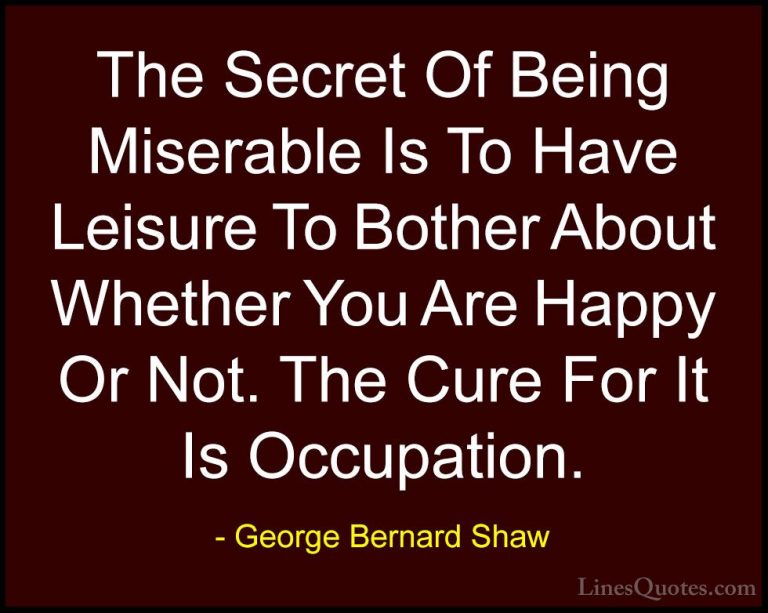 George Bernard Shaw Quotes (147) - The Secret Of Being Miserable ... - QuotesThe Secret Of Being Miserable Is To Have Leisure To Bother About Whether You Are Happy Or Not. The Cure For It Is Occupation.