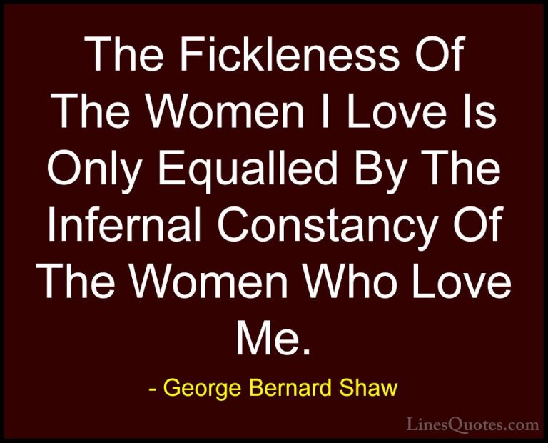 George Bernard Shaw Quotes (186) - The Fickleness Of The Women I ... - QuotesThe Fickleness Of The Women I Love Is Only Equalled By The Infernal Constancy Of The Women Who Love Me.