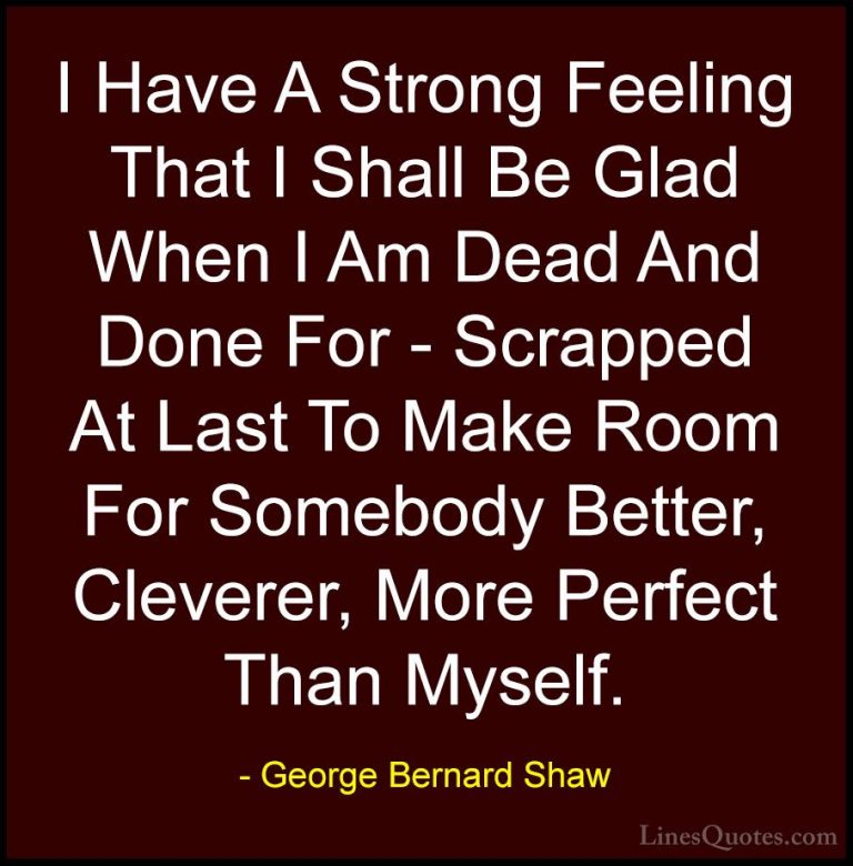 George Bernard Shaw Quotes (194) - I Have A Strong Feeling That I... - QuotesI Have A Strong Feeling That I Shall Be Glad When I Am Dead And Done For - Scrapped At Last To Make Room For Somebody Better, Cleverer, More Perfect Than Myself.