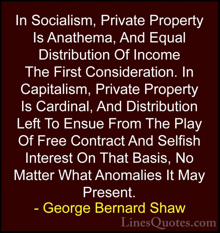 George Bernard Shaw Quotes (196) - In Socialism, Private Property... - QuotesIn Socialism, Private Property Is Anathema, And Equal Distribution Of Income The First Consideration. In Capitalism, Private Property Is Cardinal, And Distribution Left To Ensue From The Play Of Free Contract And Selfish Interest On That Basis, No Matter What Anomalies It May Present.