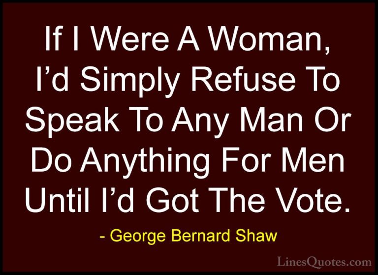 George Bernard Shaw Quotes (225) - If I Were A Woman, I'd Simply ... - QuotesIf I Were A Woman, I'd Simply Refuse To Speak To Any Man Or Do Anything For Men Until I'd Got The Vote.