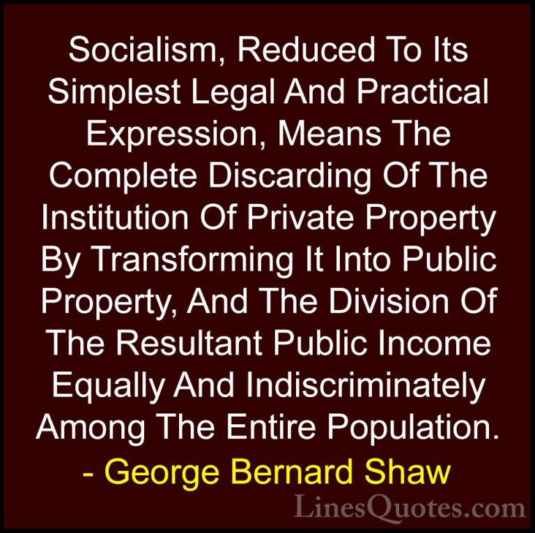 George Bernard Shaw Quotes (229) - Socialism, Reduced To Its Simp... - QuotesSocialism, Reduced To Its Simplest Legal And Practical Expression, Means The Complete Discarding Of The Institution Of Private Property By Transforming It Into Public Property, And The Division Of The Resultant Public Income Equally And Indiscriminately Among The Entire Population.