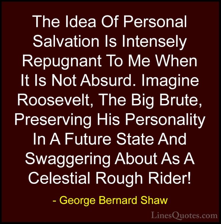 George Bernard Shaw Quotes (232) - The Idea Of Personal Salvation... - QuotesThe Idea Of Personal Salvation Is Intensely Repugnant To Me When It Is Not Absurd. Imagine Roosevelt, The Big Brute, Preserving His Personality In A Future State And Swaggering About As A Celestial Rough Rider!