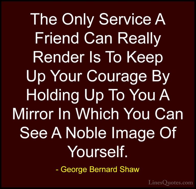 George Bernard Shaw Quotes (43) - The Only Service A Friend Can R... - QuotesThe Only Service A Friend Can Really Render Is To Keep Up Your Courage By Holding Up To You A Mirror In Which You Can See A Noble Image Of Yourself.