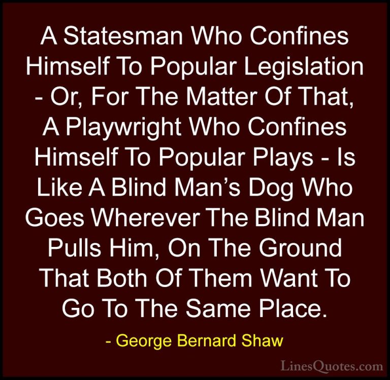 George Bernard Shaw Quotes (64) - A Statesman Who Confines Himsel... - QuotesA Statesman Who Confines Himself To Popular Legislation - Or, For The Matter Of That, A Playwright Who Confines Himself To Popular Plays - Is Like A Blind Man's Dog Who Goes Wherever The Blind Man Pulls Him, On The Ground That Both Of Them Want To Go To The Same Place.