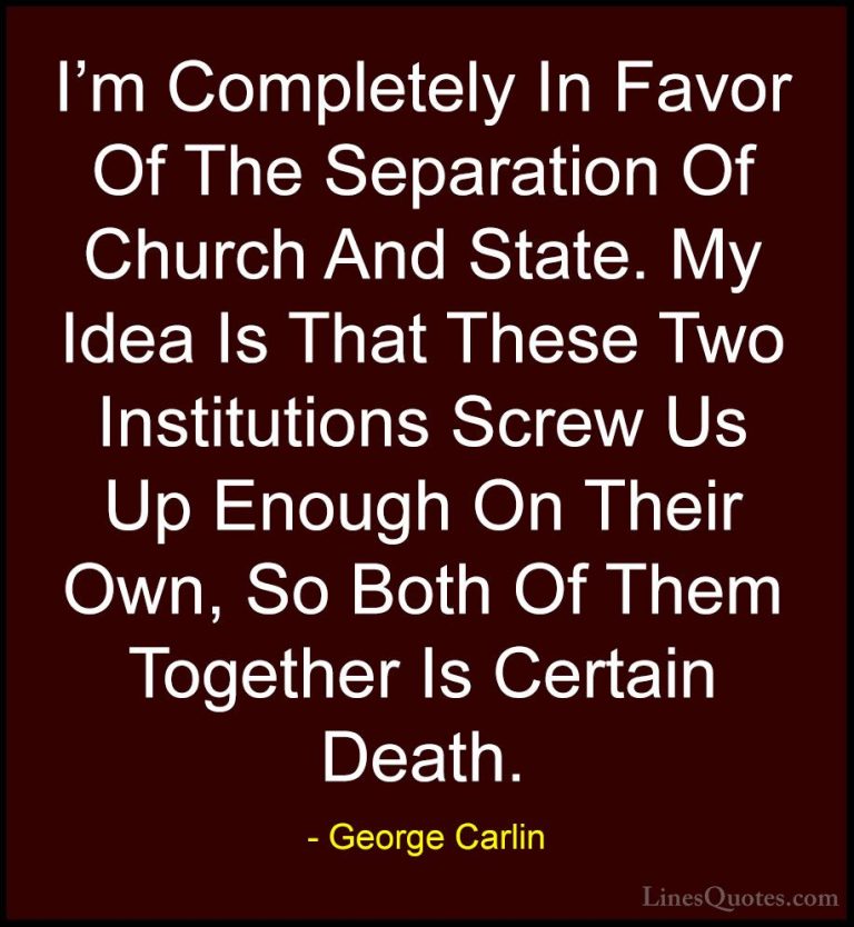 George Carlin Quotes (24) - I'm Completely In Favor Of The Separa... - QuotesI'm Completely In Favor Of The Separation Of Church And State. My Idea Is That These Two Institutions Screw Us Up Enough On Their Own, So Both Of Them Together Is Certain Death.