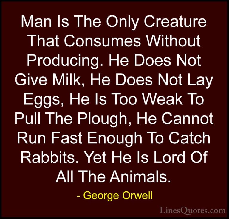 George Orwell Quotes (11) - Man Is The Only Creature That Consume... - QuotesMan Is The Only Creature That Consumes Without Producing. He Does Not Give Milk, He Does Not Lay Eggs, He Is Too Weak To Pull The Plough, He Cannot Run Fast Enough To Catch Rabbits. Yet He Is Lord Of All The Animals.