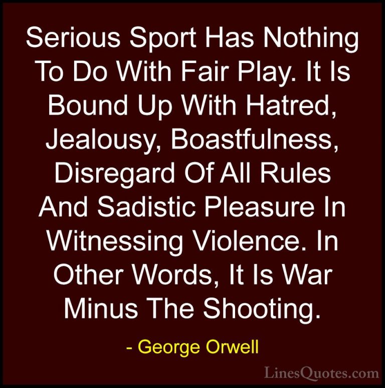 George Orwell Quotes (16) - Serious Sport Has Nothing To Do With ... - QuotesSerious Sport Has Nothing To Do With Fair Play. It Is Bound Up With Hatred, Jealousy, Boastfulness, Disregard Of All Rules And Sadistic Pleasure In Witnessing Violence. In Other Words, It Is War Minus The Shooting.
