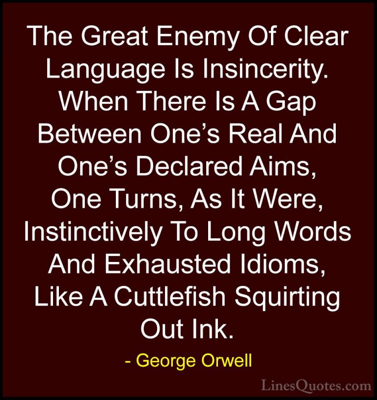 George Orwell Quotes (17) - The Great Enemy Of Clear Language Is ... - QuotesThe Great Enemy Of Clear Language Is Insincerity. When There Is A Gap Between One's Real And One's Declared Aims, One Turns, As It Were, Instinctively To Long Words And Exhausted Idioms, Like A Cuttlefish Squirting Out Ink.