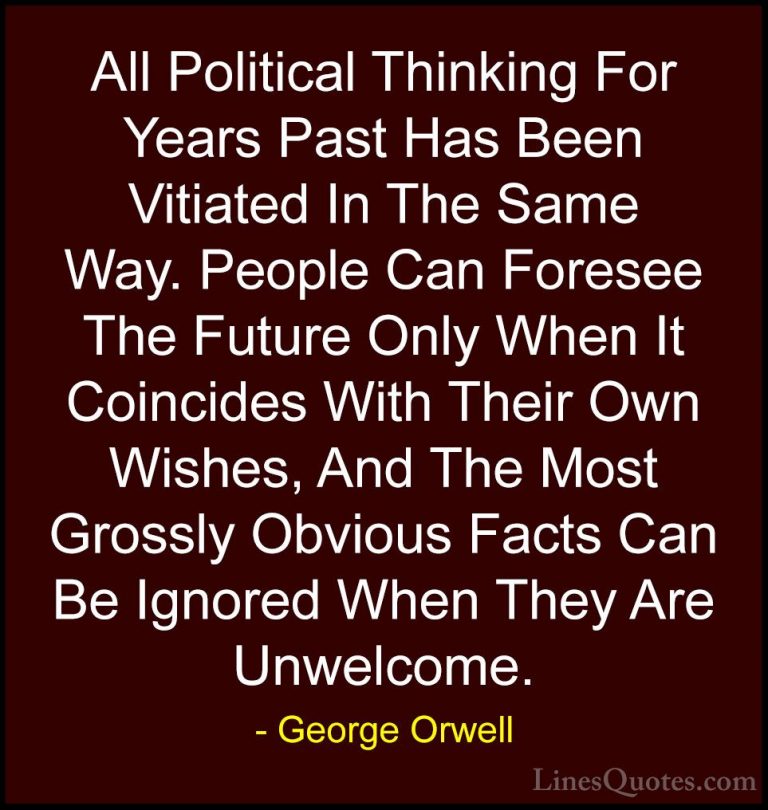 George Orwell Quotes (2) - All Political Thinking For Years Past ... - QuotesAll Political Thinking For Years Past Has Been Vitiated In The Same Way. People Can Foresee The Future Only When It Coincides With Their Own Wishes, And The Most Grossly Obvious Facts Can Be Ignored When They Are Unwelcome.