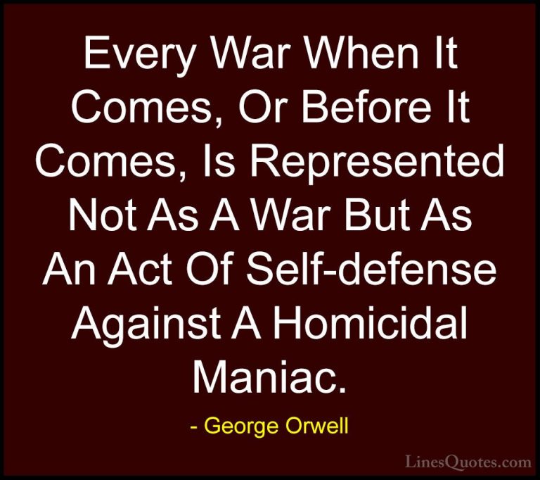 George Orwell Quotes (35) - Every War When It Comes, Or Before It... - QuotesEvery War When It Comes, Or Before It Comes, Is Represented Not As A War But As An Act Of Self-defense Against A Homicidal Maniac.