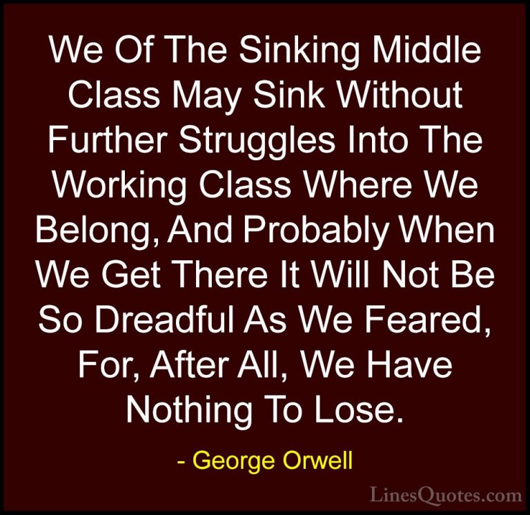 George Orwell Quotes (50) - We Of The Sinking Middle Class May Si... - QuotesWe Of The Sinking Middle Class May Sink Without Further Struggles Into The Working Class Where We Belong, And Probably When We Get There It Will Not Be So Dreadful As We Feared, For, After All, We Have Nothing To Lose.