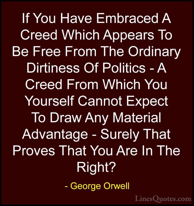 George Orwell Quotes (69) - If You Have Embraced A Creed Which Ap... - QuotesIf You Have Embraced A Creed Which Appears To Be Free From The Ordinary Dirtiness Of Politics - A Creed From Which You Yourself Cannot Expect To Draw Any Material Advantage - Surely That Proves That You Are In The Right?