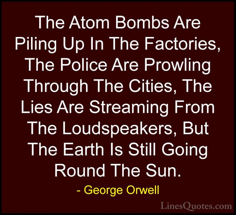 George Orwell Quotes (72) - The Atom Bombs Are Piling Up In The F... - QuotesThe Atom Bombs Are Piling Up In The Factories, The Police Are Prowling Through The Cities, The Lies Are Streaming From The Loudspeakers, But The Earth Is Still Going Round The Sun.