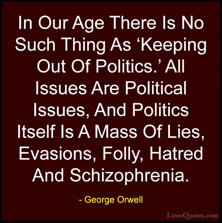 George Orwell Quotes (8) - In Our Age There Is No Such Thing As '... - QuotesIn Our Age There Is No Such Thing As 'Keeping Out Of Politics.' All Issues Are Political Issues, And Politics Itself Is A Mass Of Lies, Evasions, Folly, Hatred And Schizophrenia.