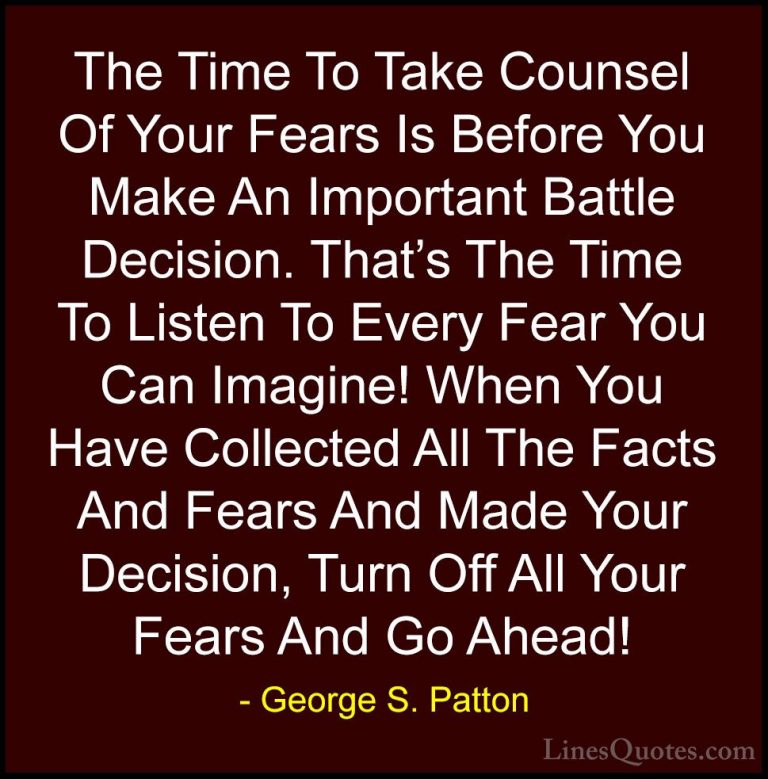 George S. Patton Quotes (21) - The Time To Take Counsel Of Your F... - QuotesThe Time To Take Counsel Of Your Fears Is Before You Make An Important Battle Decision. That's The Time To Listen To Every Fear You Can Imagine! When You Have Collected All The Facts And Fears And Made Your Decision, Turn Off All Your Fears And Go Ahead!