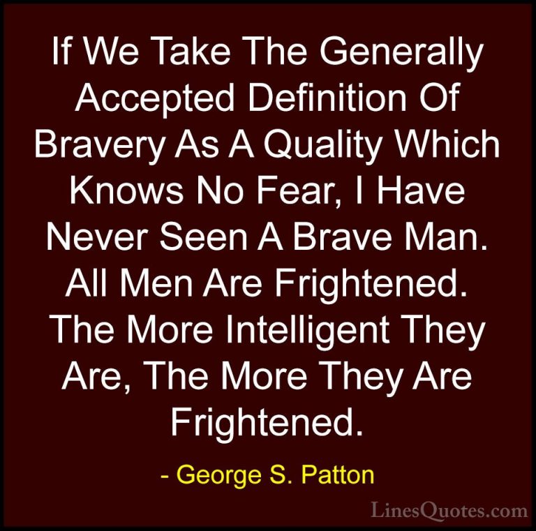 George S. Patton Quotes (24) - If We Take The Generally Accepted ... - QuotesIf We Take The Generally Accepted Definition Of Bravery As A Quality Which Knows No Fear, I Have Never Seen A Brave Man. All Men Are Frightened. The More Intelligent They Are, The More They Are Frightened.